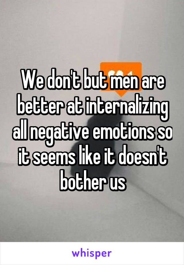 We don't but men are better at internalizing all negative emotions so it seems like it doesn't bother us