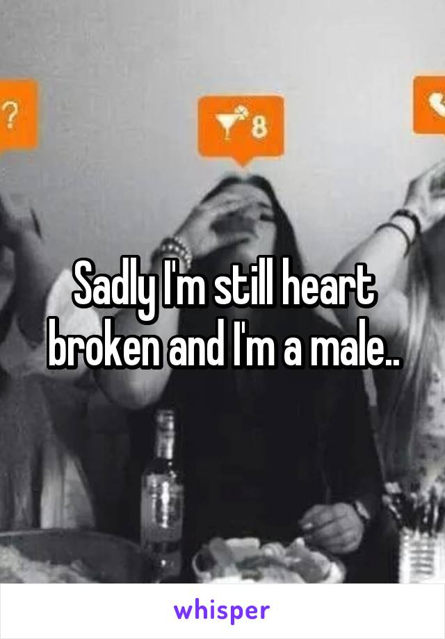 Sadly I'm still heart broken and I'm a male..