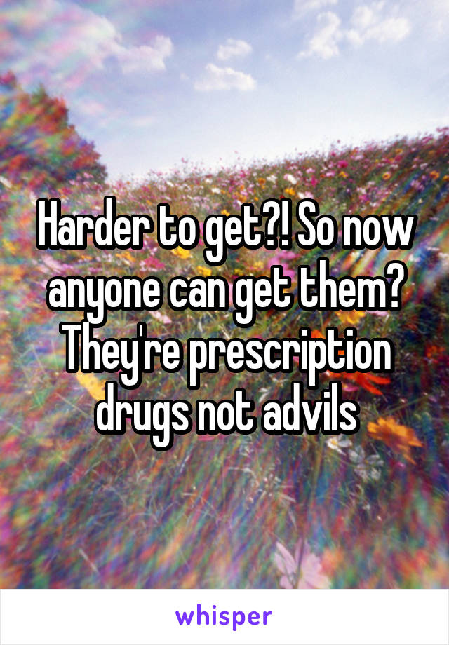 Harder to get?! So now anyone can get them? They're prescription drugs not advils