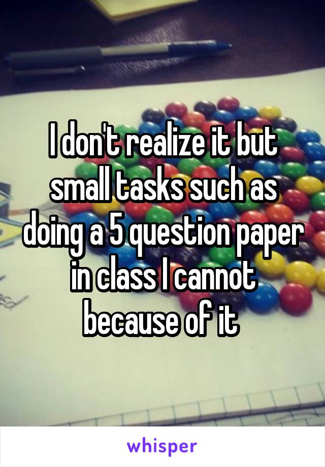 I don't realize it but small tasks such as doing a 5 question paper in class I cannot because of it 