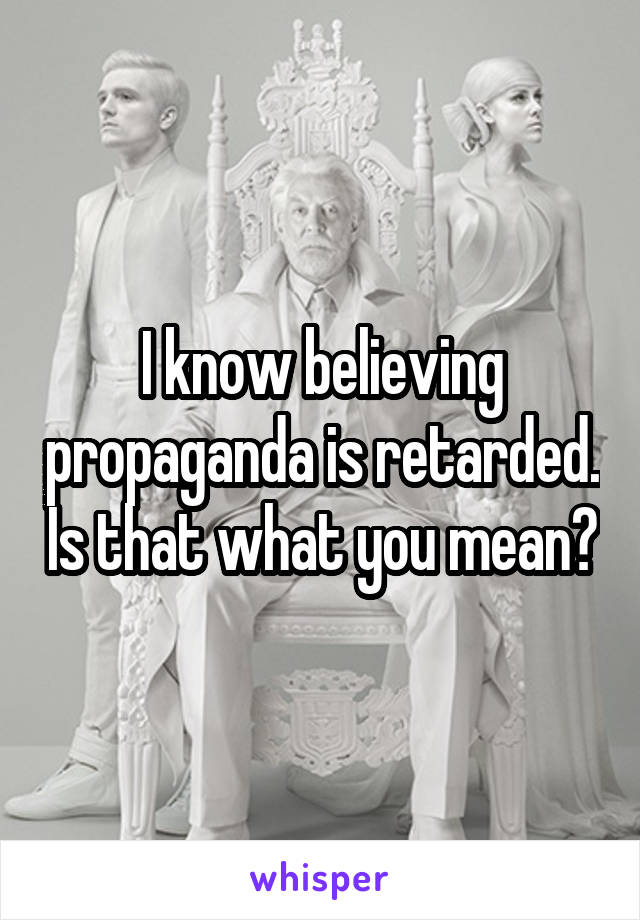 I know believing propaganda is retarded. Is that what you mean?