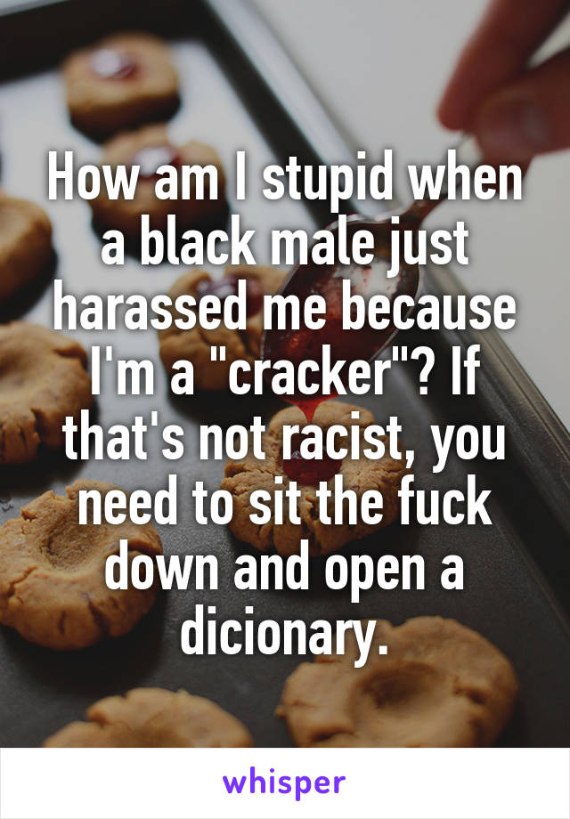How am I stupid when a black male just harassed me because I'm a "cracker"? If that's not racist, you need to sit the fuck down and open a dicionary.