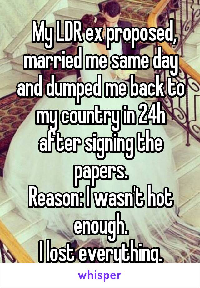   My LDR ex proposed, married me same day and dumped me back to my country in 24h after signing the papers.
Reason: I wasn't hot enough.
I lost everything.