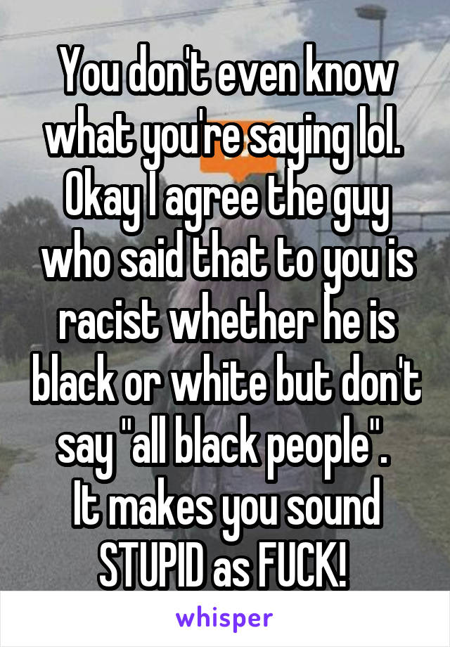 You don't even know what you're saying lol. 
Okay I agree the guy who said that to you is racist whether he is black or white but don't say "all black people". 
It makes you sound STUPID as FUCK! 