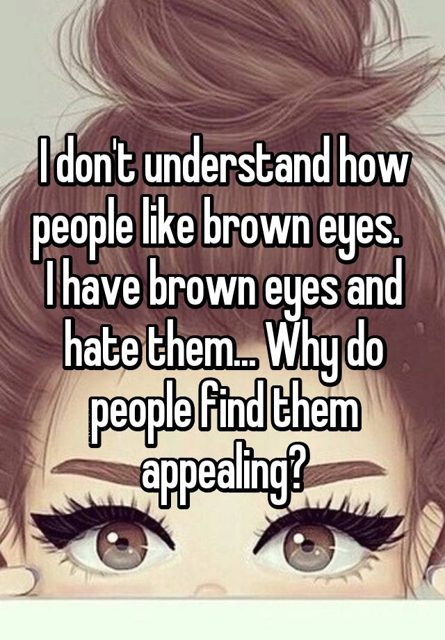 I Dont Understand How People Like Brown Eyes I Have Brown Eyes And Hate Them Why Do People