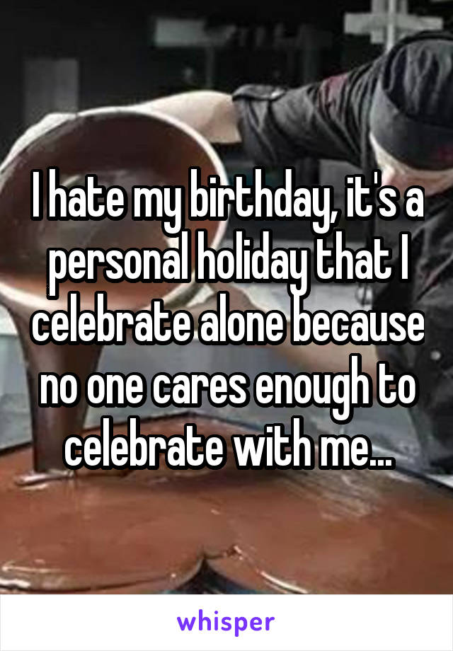 I hate my birthday, it's a personal holiday that I celebrate alone because no one cares enough to celebrate with me...