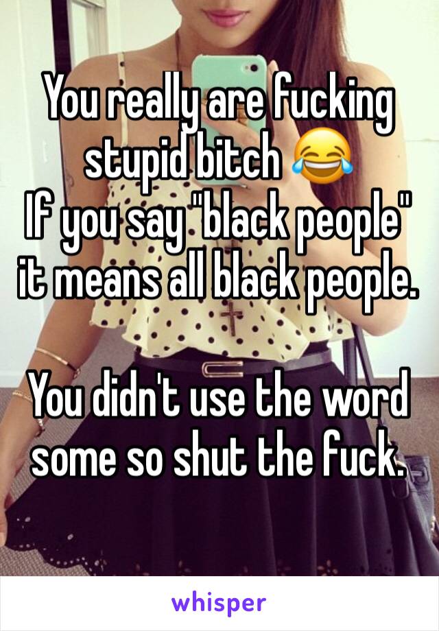 You really are fucking stupid bitch 😂
If you say "black people" it means all black people. 

You didn't use the word some so shut the fuck. 
