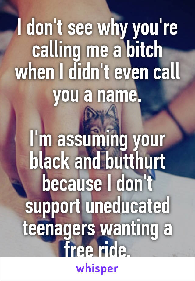 I don't see why you're calling me a bitch when I didn't even call you a name.

I'm assuming your black and butthurt because I don't support uneducated teenagers wanting a free ride.