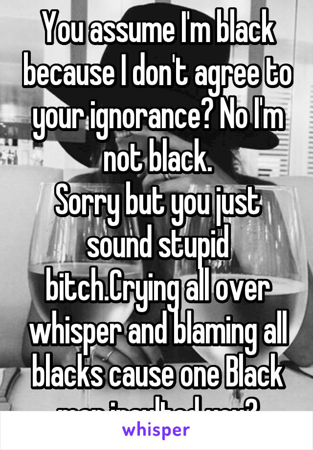 You assume I'm black because I don't agree to your ignorance? No I'm not black.
Sorry but you just sound stupid bitch.Crying all over whisper and blaming all blacks cause one Black man insulted you?