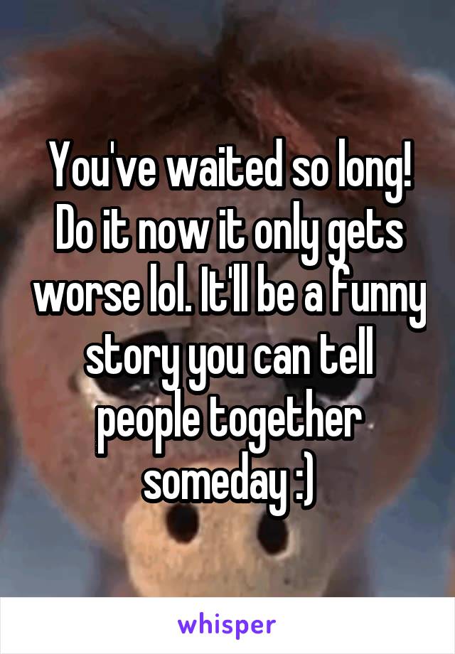 You've waited so long! Do it now it only gets worse lol. It'll be a funny story you can tell people together someday :)