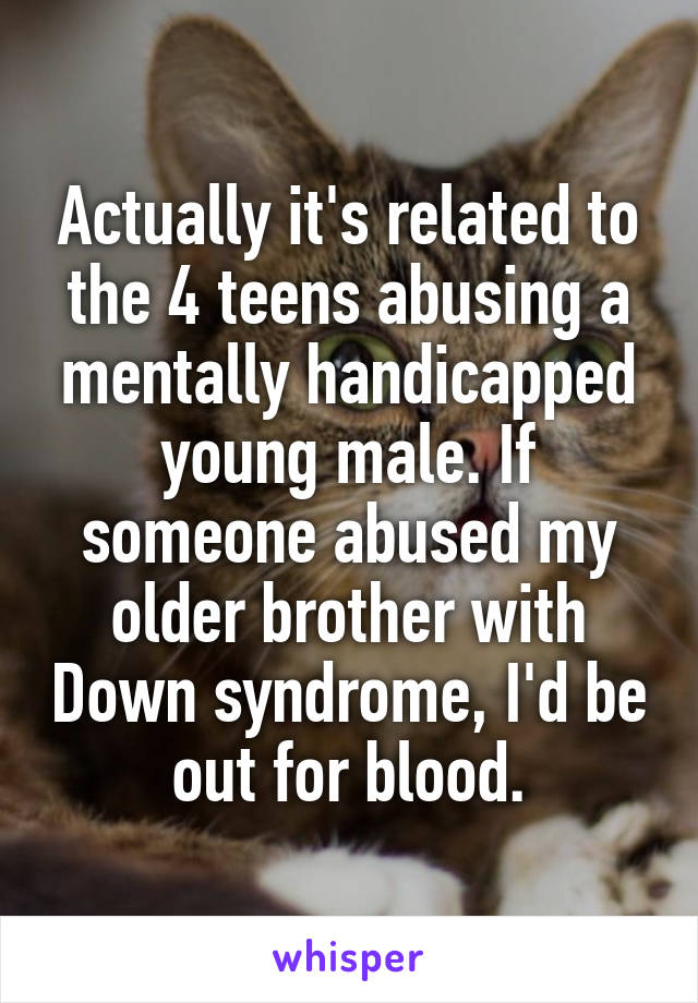 Actually it's related to the 4 teens abusing a mentally handicapped young male. If someone abused my older brother with Down syndrome, I'd be out for blood.