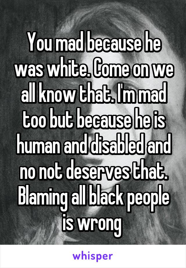 You mad because he was white. Come on we all know that. I'm mad too but because he is human and disabled and no not deserves that. Blaming all black people is wrong 