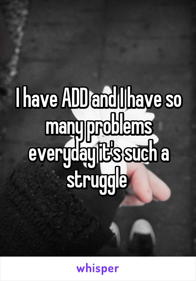 I have ADD and I have so many problems everyday it's such a struggle 