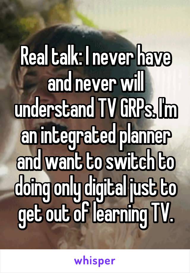 Real talk: I never have and never will understand TV GRPs. I'm an integrated planner and want to switch to doing only digital just to get out of learning TV.