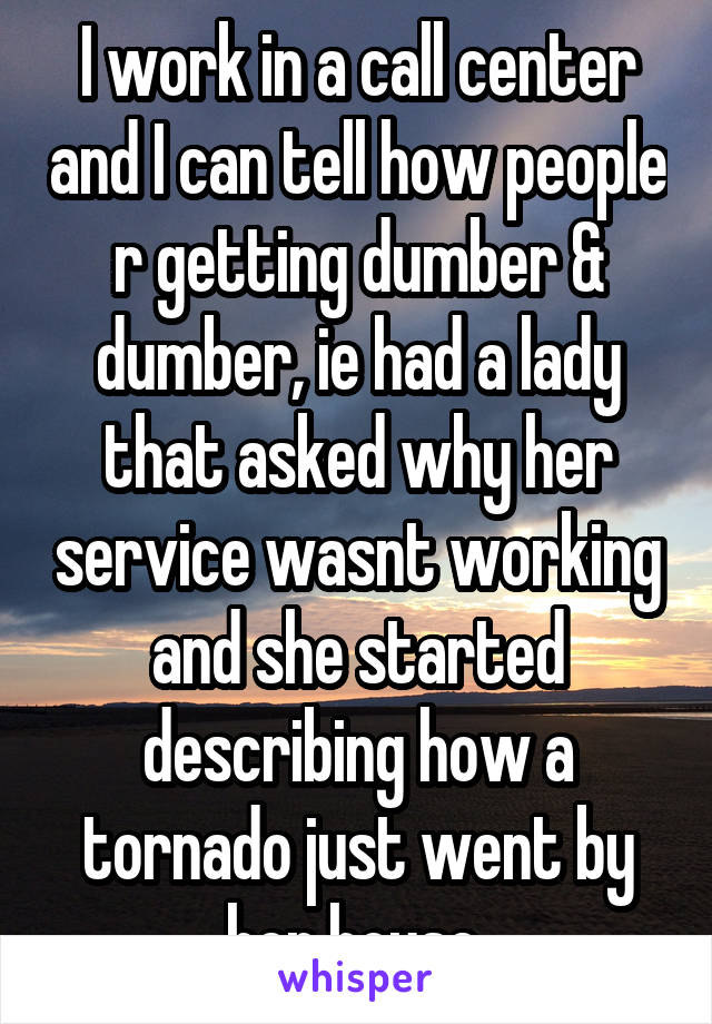 I work in a call center and I can tell how people r getting dumber & dumber, ie had a lady that asked why her service wasnt working and she started describing how a tornado just went by her house 