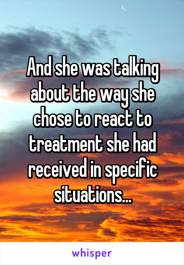 And she was talking about the way she chose to react to treatment she had received in specific situations...