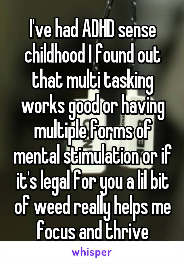 I've had ADHD sense childhood I found out that multi tasking works good or having multiple forms of mental stimulation or if it's legal for you a lil bit of weed really helps me focus and thrive