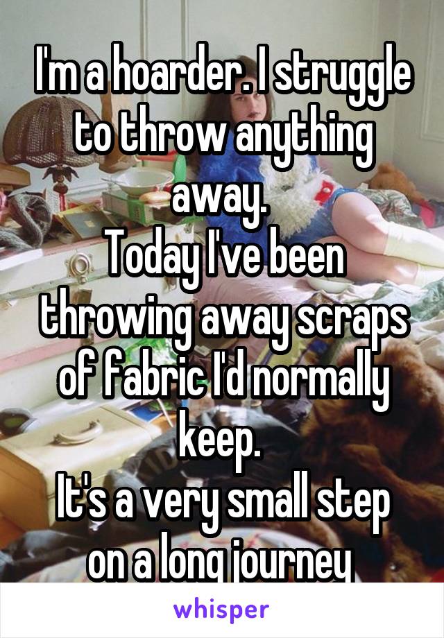 I'm a hoarder. I struggle to throw anything away. 
Today I've been throwing away scraps of fabric I'd normally keep. 
It's a very small step on a long journey 