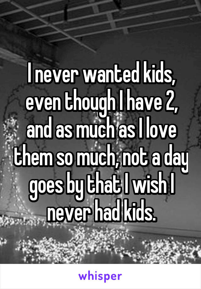 I never wanted kids, even though I have 2, and as much as I love them so much, not a day goes by that I wish I never had kids.