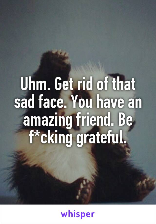 Uhm. Get rid of that sad face. You have an amazing friend. Be f*cking grateful.