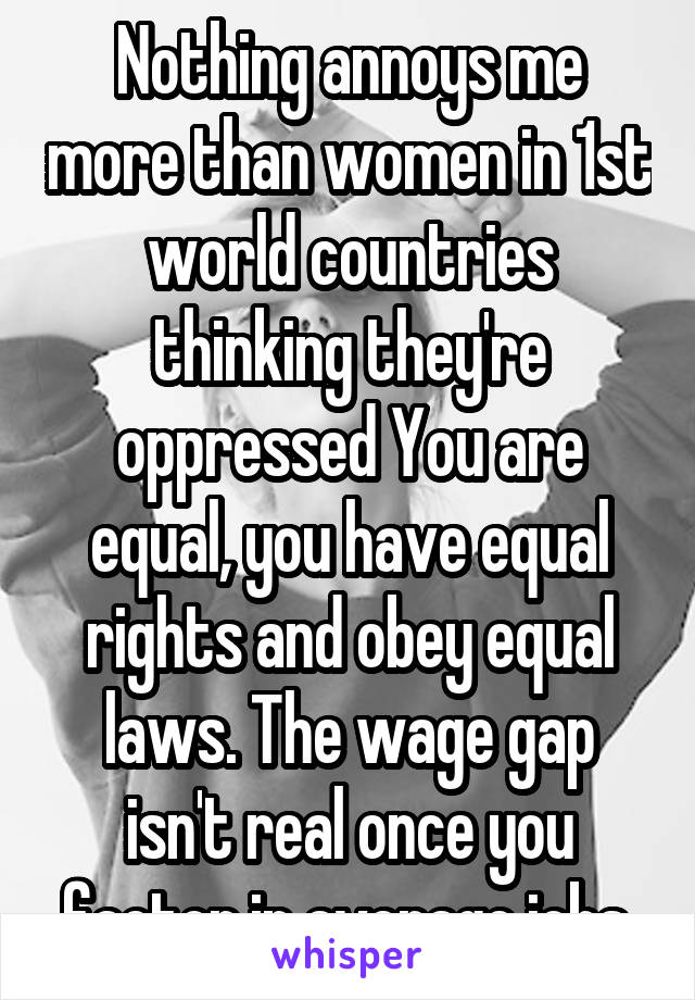 Nothing annoys me more than women in 1st world countries thinking they're oppressed You are equal, you have equal rights and obey equal laws. The wage gap isn't real once you factor in average jobs.