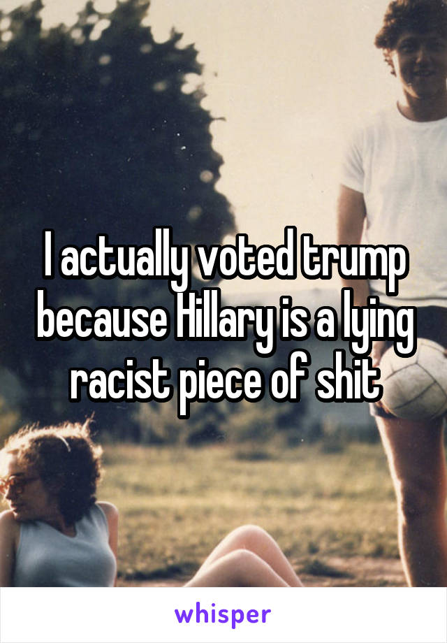 I actually voted trump because Hillary is a lying racist piece of shit