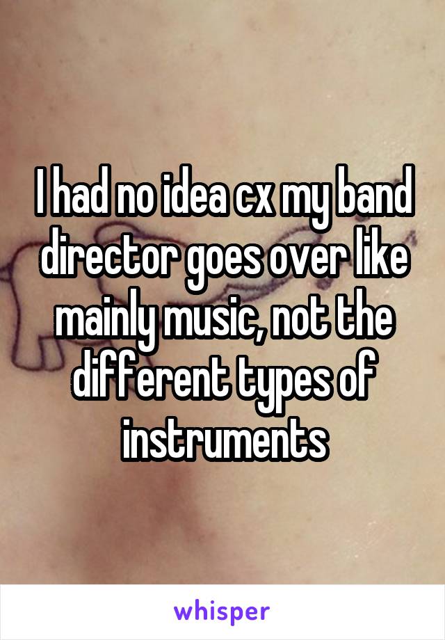 I had no idea cx my band director goes over like mainly music, not the different types of instruments