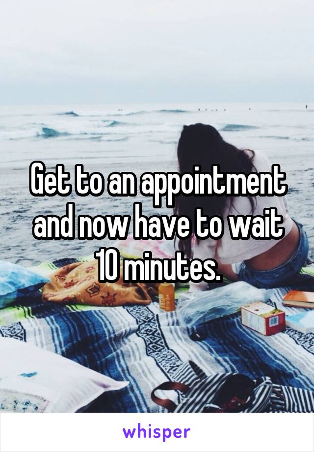 Get to an appointment and now have to wait 10 minutes.