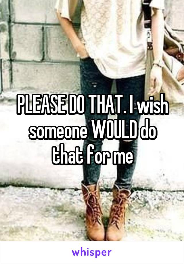 PLEASE DO THAT. I wish someone WOULD do that for me