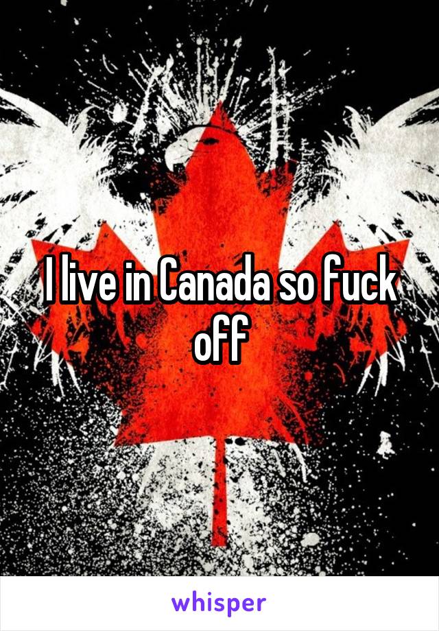 I live in Canada so fuck off