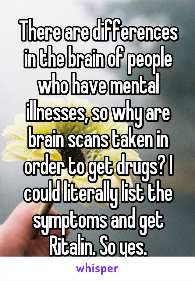 There are differences in the brain of people who have mental illnesses, so why are brain scans taken in order to get drugs? I could literally list the symptoms and get Ritalin. So yes.