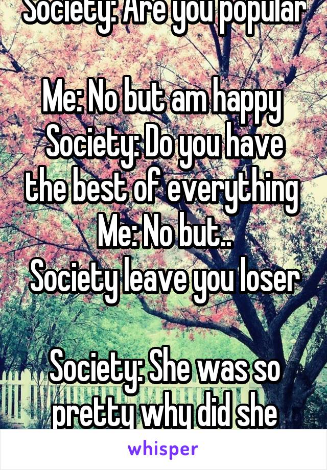 Society: Are you popular 
Me: No but am happy 
Society: Do you have the best of everything 
Me: No but..
Society leave you loser 
Society: She was so pretty why did she have to go