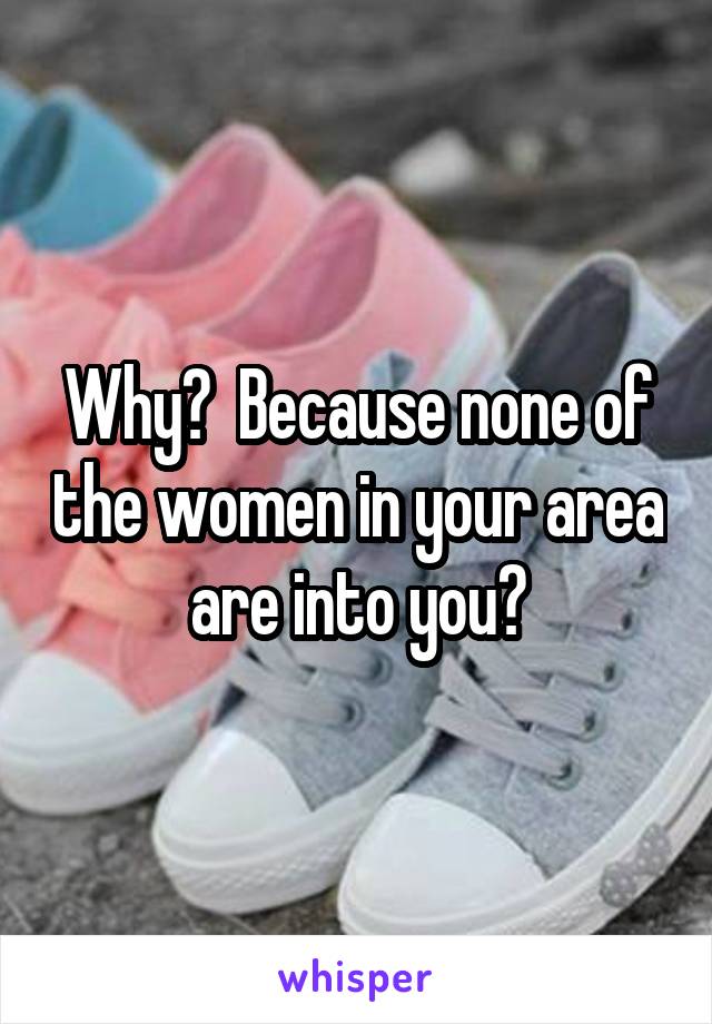 Why?  Because none of the women in your area are into you?