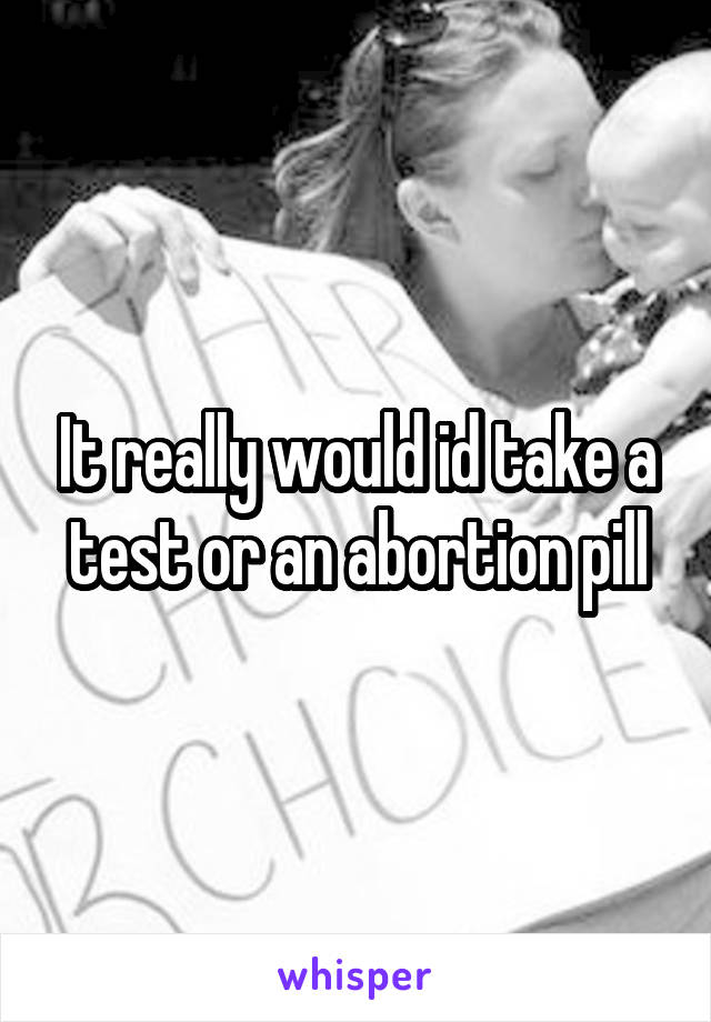 It really would id take a test or an abortion pill