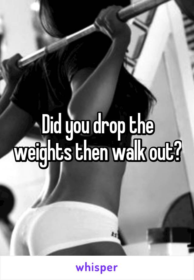 Did you drop the weights then walk out?