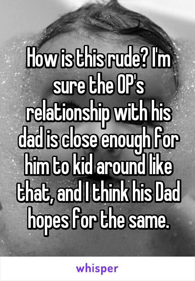 How is this rude? I'm sure the OP's relationship with his dad is close enough for him to kid around like that, and I think his Dad hopes for the same.