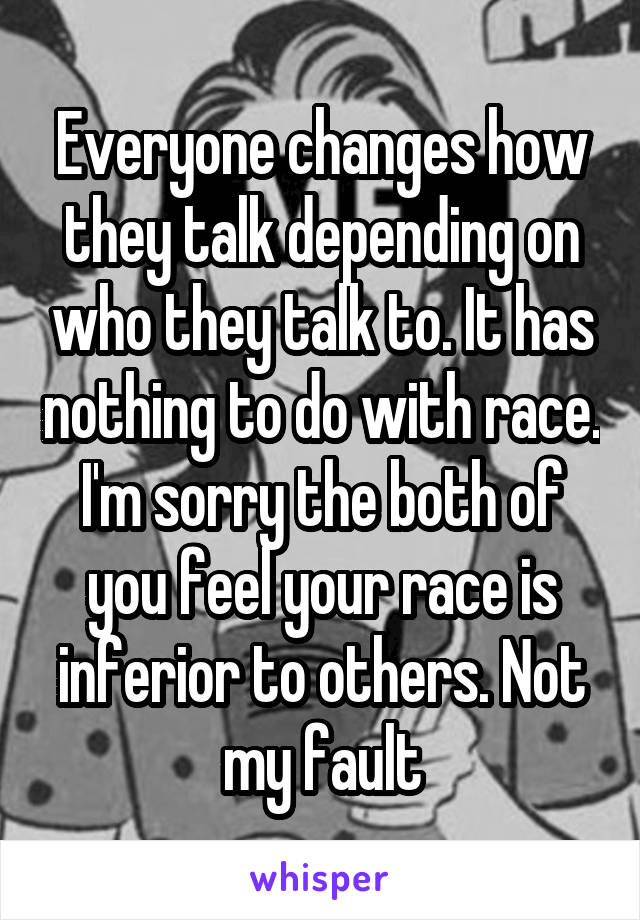 Everyone changes how they talk depending on who they talk to. It has nothing to do with race. I'm sorry the both of you feel your race is inferior to others. Not my fault