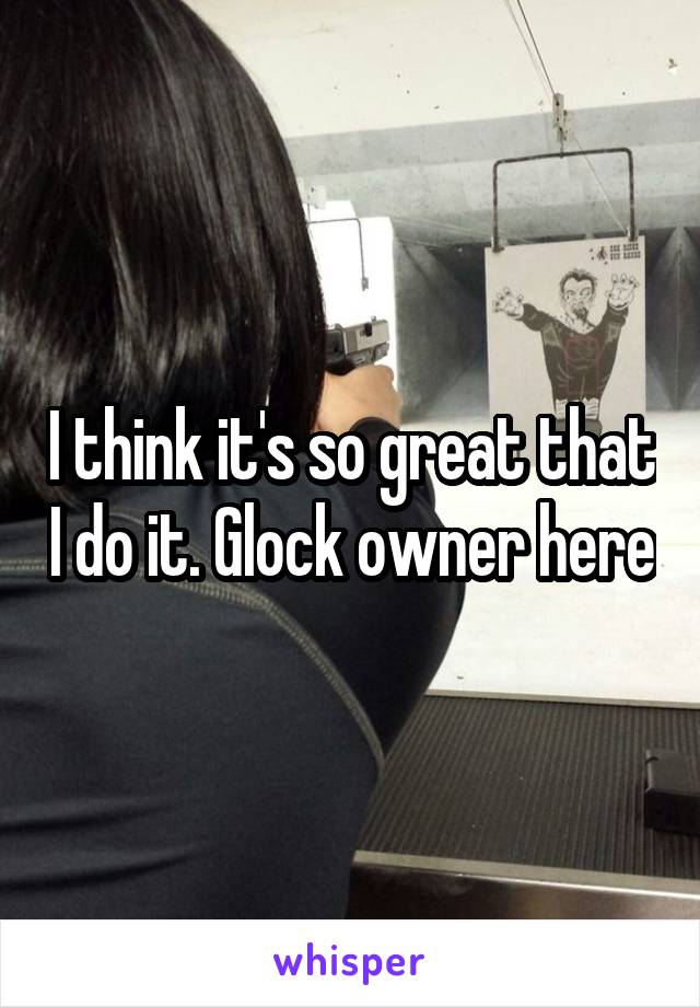 I think it's so great that I do it. Glock owner here