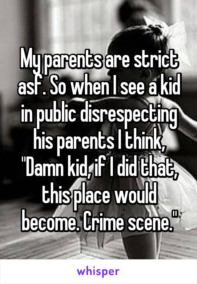 My parents are strict asf. So when I see a kid in public disrespecting his parents I think, "Damn kid, if I did that, this place would become. Crime scene."