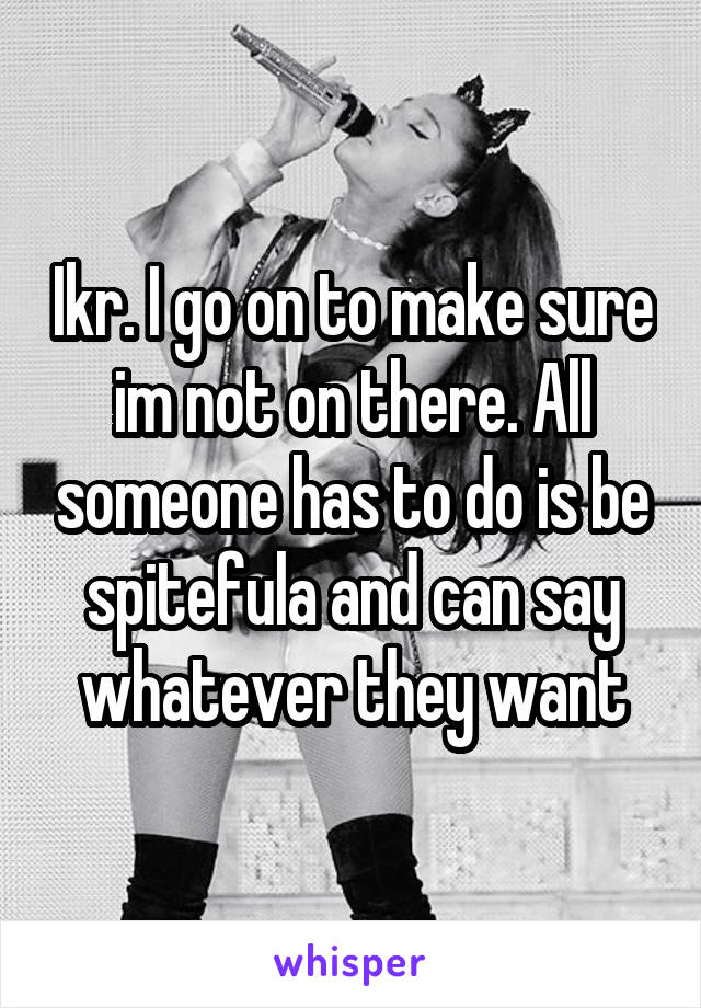 Ikr. I go on to make sure im not on there. All someone has to do is be spitefula and can say whatever they want