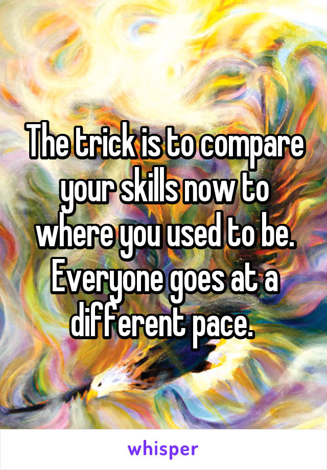 The trick is to compare your skills now to where you used to be. Everyone goes at a different pace. 