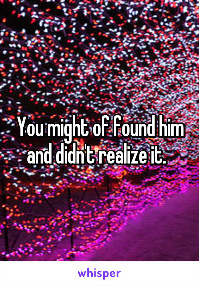 You might of found him and didn't realize it.  