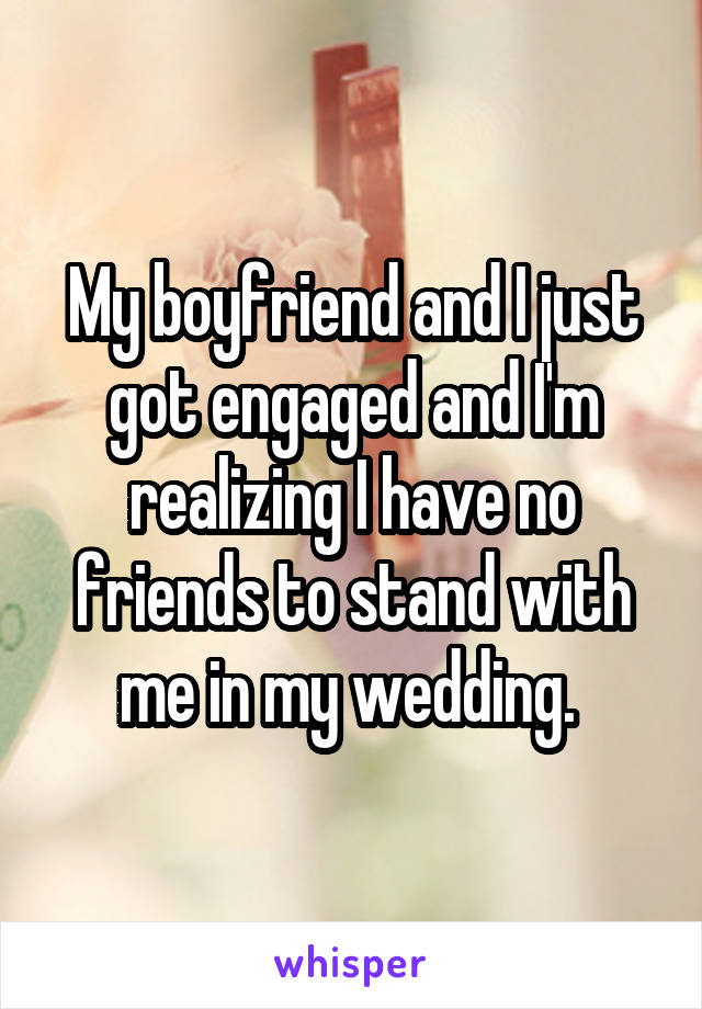 My boyfriend and I just got engaged and I'm realizing I have no friends to stand with me in my wedding. 