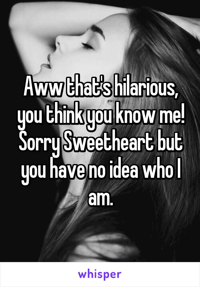 Aww that's hilarious, you think you know me!
Sorry Sweetheart but you have no idea who I am.