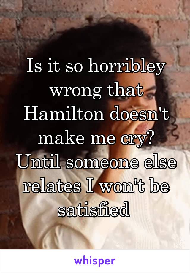 Is it so horribley wrong that Hamilton doesn't make me cry? Until someone else relates I won't be satisfied 