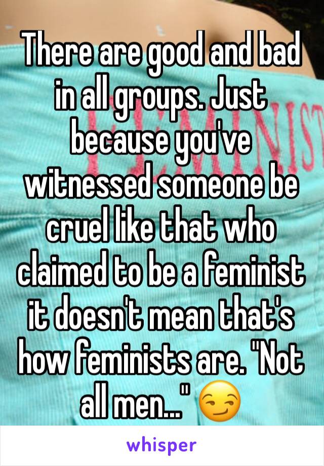 There are good and bad in all groups. Just because you've witnessed someone be cruel like that who claimed to be a feminist it doesn't mean that's how feminists are. "Not all men..." 😏