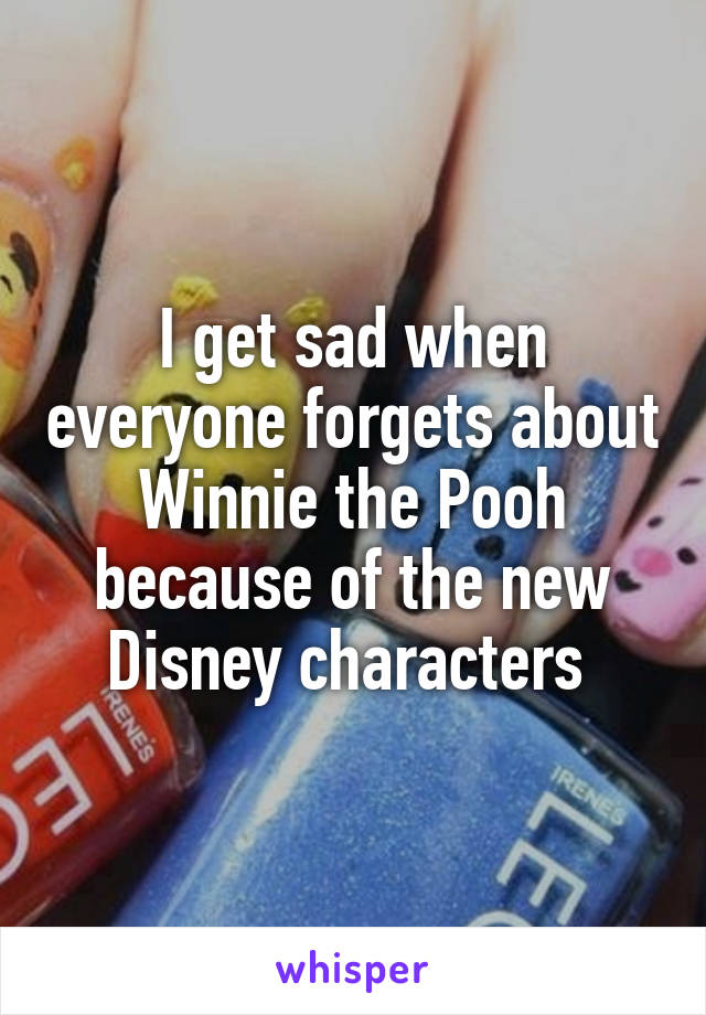I get sad when everyone forgets about Winnie the Pooh because of the new Disney characters 