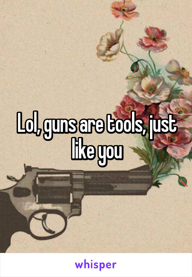 Lol, guns are tools, just like you