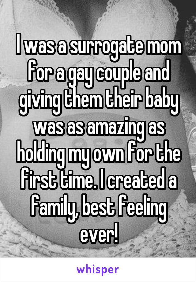 I was a surrogate mom for a gay couple and giving them their baby was as amazing as holding my own for the first time. I created a family, best feeling ever!