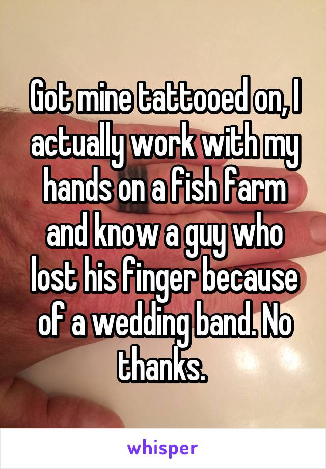 Got mine tattooed on, I actually work with my hands on a fish farm and know a guy who lost his finger because of a wedding band. No thanks. 